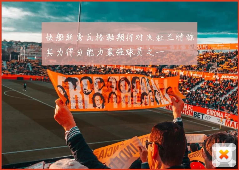 快船新秀瓦格勒期待对决杜兰特称其为得分能力最强球员之一
