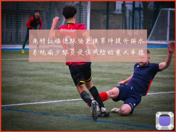 老特拉福德球场更换草坪提升排水系统减少球员受伤风险的重大举措