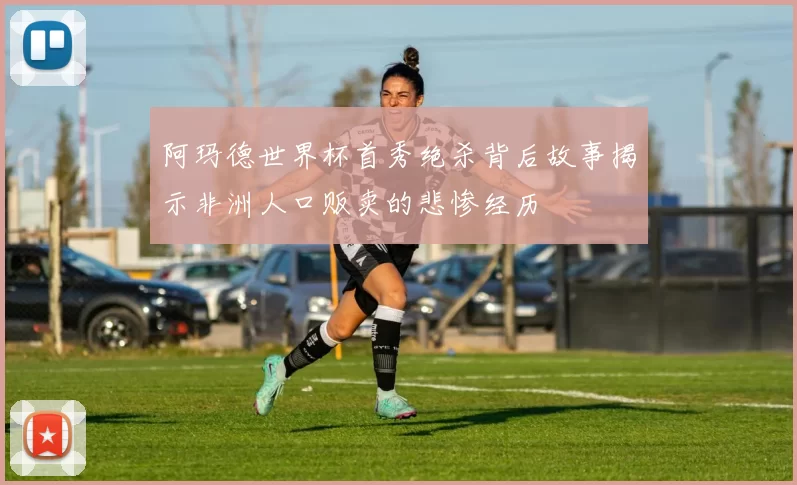 阿玛德世界杯首秀绝杀背后故事揭示非洲人口贩卖的悲惨经历