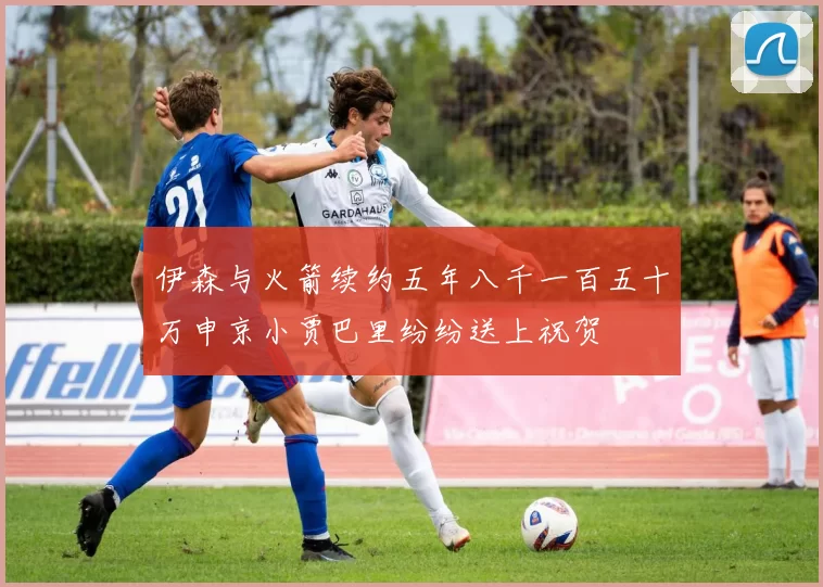 伊森与火箭续约五年八千一百五十万申京小贾巴里纷纷送上祝贺