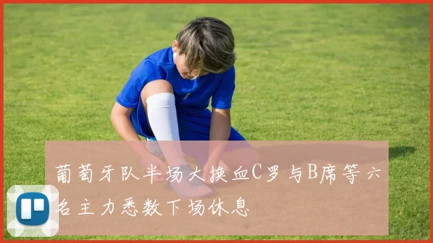 葡萄牙队半场大换血C罗与B席等六名主力悉数下场休息