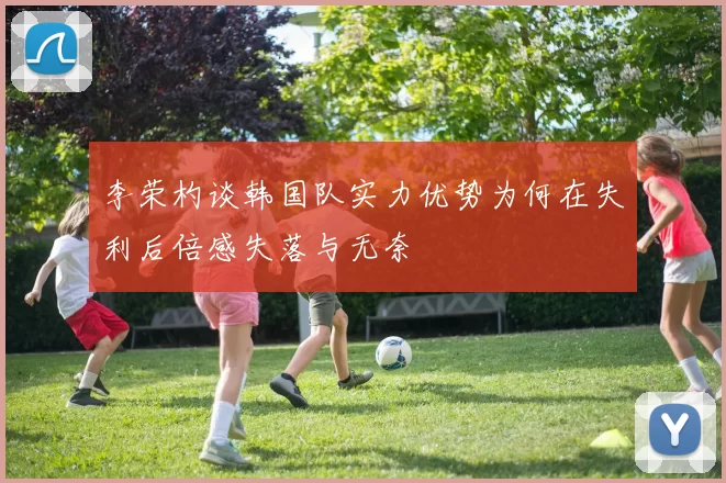 李荣杓谈韩国队实力优势为何在失利后倍感失落与无奈
