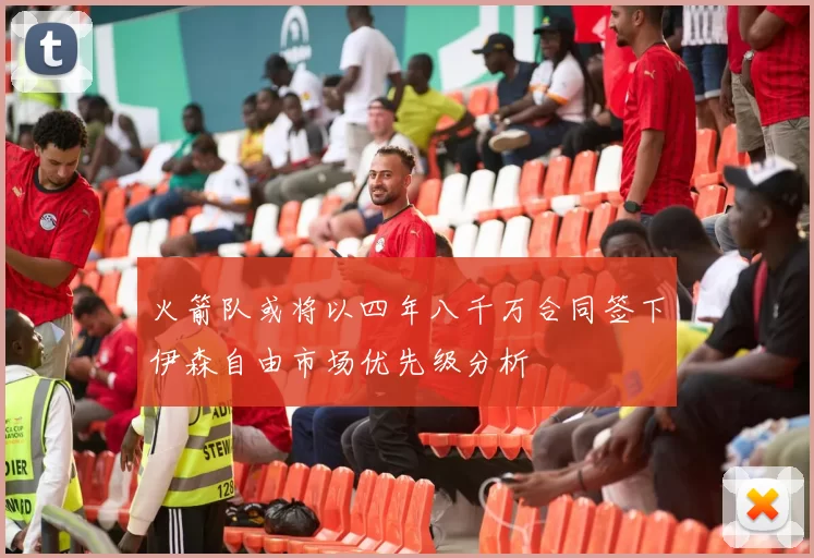 火箭队或将以四年八千万合同签下伊森自由市场优先级分析