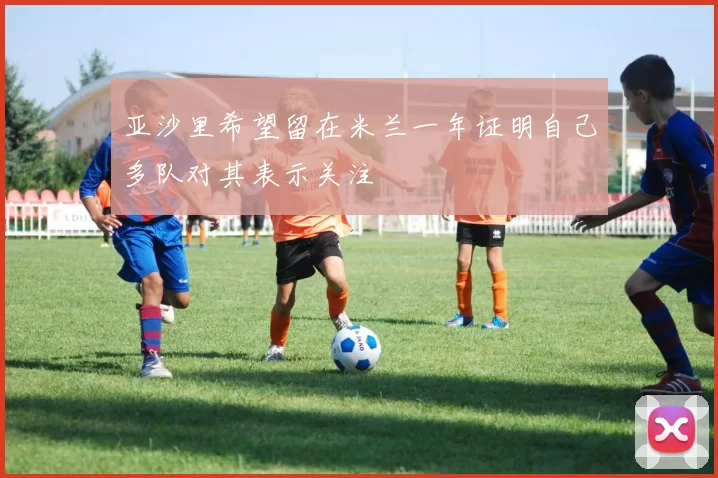 亚沙里希望留在米兰一年证明自己多队对其表示关注