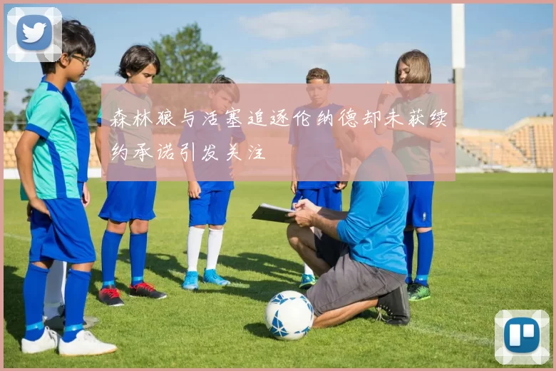 森林狼与活塞追逐伦纳德却未获续约承诺引发关注