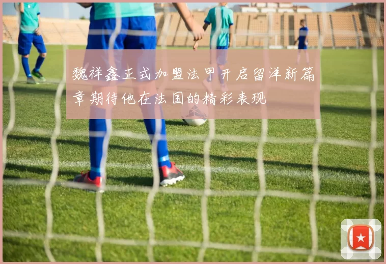 魏祥鑫正式加盟法甲开启留洋新篇章期待他在法国的精彩表现