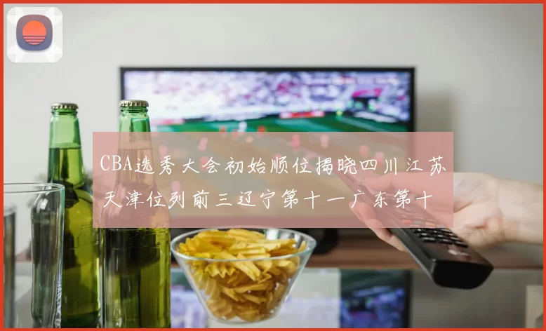 CBA选秀大会初始顺位揭晓四川江苏天津位列前三辽宁第十一广东第十六