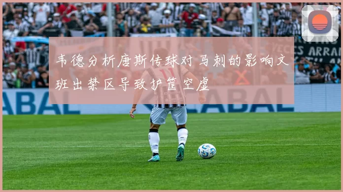韦德分析唐斯传球对马刺的影响文班出禁区导致护筐空虚